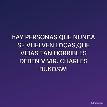 hAY PERSONAS QUE NUNCA SE VUELVEN LOCAS,QUE VIDAS TAN HORRIBLES DEBEN VIVIR. CHARLES BUKOSWI