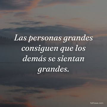 Las personas grandes consiguen que los demás se sientan grandes.
