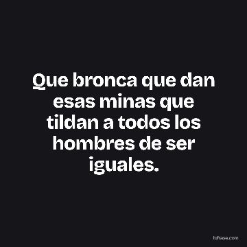 Que bronca que dan esas minas que tildan a todos los hombres de ser iguales.