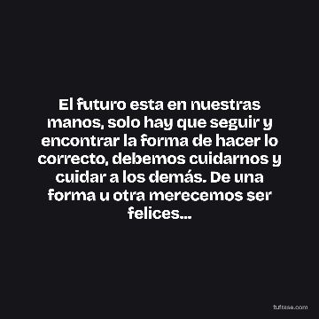 El futuro esta en nuestras manos, solo hay que seguir y encontrar la forma de hacer lo correcto, debemos cuidarnos y cuidar a los demás. De una forma u otra merecemos ser felices...