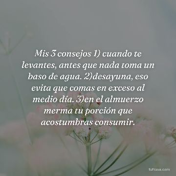 Mis 3 consejos 1) cuando te levantes, antes que nada toma un baso de agua. 2)desayuna, eso evita que comas en exceso al medio día. 3)en el almuerzo merma tu porción que acostumbras consumir.