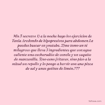 Mis 3 secretos 1) a la noche hago los ejercicios de Tania Aredondo de hipopresivos para abdomen.La puedes buscar en youtube. 2)me tomo un té milagroso que lleva 3 ingredientes que son:agua caliente una cucharadita de canela y un saquito de manzanilla. 3)no ceno frituras, sino pico a la mitad un repollo y lo pongo a hervir con una pizca de sal y unas gotitas de limón.???