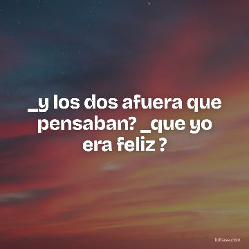 _y los dos afuera que pensaban? _que yo era feliz ?