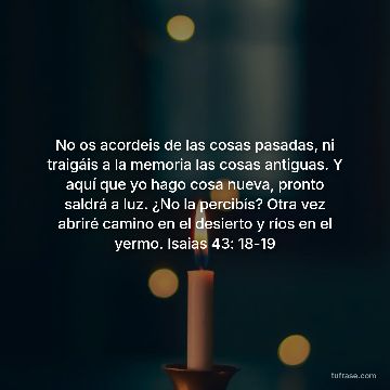 No os acordeis de las cosas pasadas, ni traigáis a la memoria las cosas antiguas. Y aquí que yo hago cosa nueva, pronto saldrá a luz. ¿No la percibís? Otra vez abriré camino en el desierto y ríos en el yermo. Isaias 43: 18-19