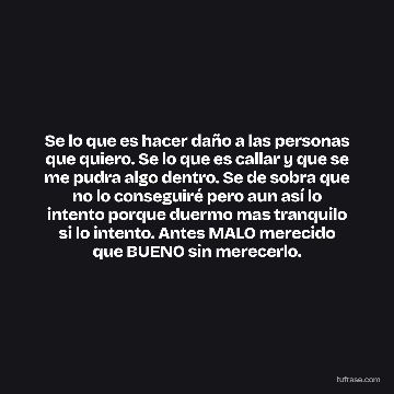 Se lo que es hacer daño a las personas que quiero. Se lo que es callar y que se me pudra algo dentro. Se de sobra que no lo conseguiré pero aun así lo intento porque duermo mas tranquilo si lo intento. Antes MALO merecido que BUENO sin merecerlo.