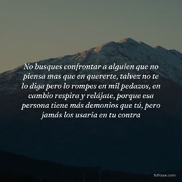 No busques confrontar a alguien que no piensa mas que en quererte, talvez no te lo diga pero lo rompes en mil pedazos, en cambio respira y relájate, porque esa persona tiene más demonios que tú, pero jamás los usaria en tu contra