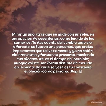 Mirar un año atrás que se mide con un reloj, en agrupación de sesentenas, como legado de los sumerios. Te das cuenta del cambio todo era diferente, se fueron una personas, que creías importantes que tal vez amaste y ya no están, vinieron otras y forman tu presente, moviendo tus afectos. Así es el tiempo de increíble; aunque existe una forma distinta de medirlo en la mente de cada ser, esa es tu constante evolución como persona. Dlop. ⌚