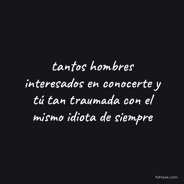tantos hombres interesados en conocerte y tú tan traumada con el mismo idiota de siempre