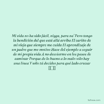 Mi vida no ha sido fácil, nigga, para na' Pero tengo la bendición del que está allá arriba El cariño de mi vieja que siempre me cuida El aprendizaje de un padre que me motiva Hace del ejemplo a seguir de mi propia vida A no desviarme en los pasos de caminar Porque de lo bueno a lo malo sólo hay una línea Y sólo tú decides para qué lado cruzar ジャール
