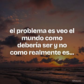 el problema es veo el mundo como debería ser y no como realmente es...