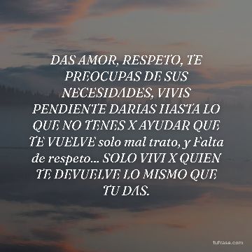 DAS AMOR, RESPETO, TE PREOCUPAS DE SUS NECESIDADES, VIVIS PENDIENTE DARIAS HASTA LO QUE NO TENES X AYUDAR QUE TE VUELVE solo mal trato, y Falta de respeto... SOLO VIVI X QUIEN TE DEVUELVE LO MISMO QUE TU DAS.