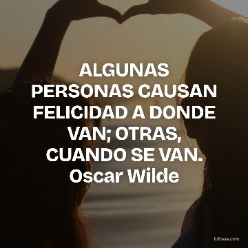 ALGUNAS PERSONAS CAUSAN FELICIDAD A DONDE VAN; OTRAS, CUANDO SE VAN. Oscar Wilde