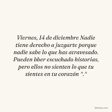 Viernes, 14 de diciembre Nadie tiene derecho a juzgarte porque nadie sabe lo que has atravesado. Pueden bber escuchado historias, pero ellos no sienten lo que tu sientes en tu corazón ^.^
