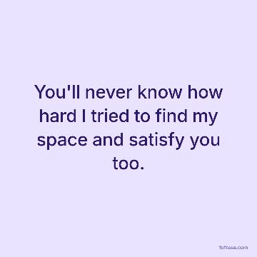 You'll never know how hard I tried to find my space and satisfy you too.