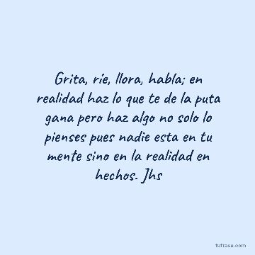 Grita, ríe, llora, habla; en realidad haz lo que te de la puta gana pero haz algo no solo lo pienses pues nadie esta en tu mente sino en la realidad en hechos. Jhs