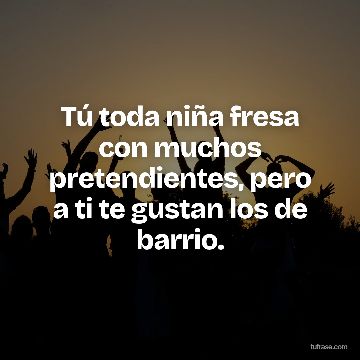 Tú toda niña fresa con muchos pretendientes, pero a ti te gustan los de barrio.