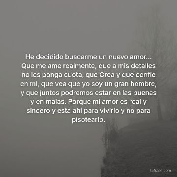 He decidido buscarme un nuevo amor... Que me ame realmente, que a mis detalles no les ponga cuota, que Crea y que confíe en mi, que vea que yo soy un gran hombre, y que juntos podremos estar en las buenas y en malas. Porque mi amor es real y sincero y está ahí para vivirlo y no para pisotearlo.