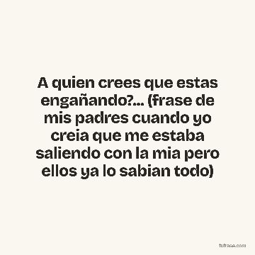 A quien crees que estas engañando?... (frase de mis padres cuando yo creia que me estaba saliendo con la mia pero ellos ya lo sabian todo)