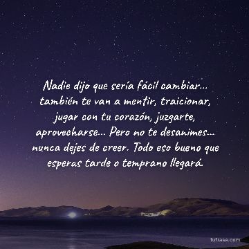 Nadie dijo que sería fácil cambiar... también te van a mentir, traicionar, jugar con tu corazón, juzgarte, aprovecharse... Pero no te desanimes... nunca dejes de creer. Todo eso bueno que esperas tarde o temprano llegará.