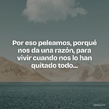Por eso peleamos, porqué nos da una razón, para vivir cuando nos lo han quitado todo...