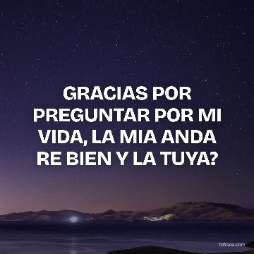 GRACIAS POR PREGUNTAR POR MI VIDA, LA MIA ANDA RE BIEN Y LA TUYA?