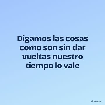 Digamos las cosas como son sin dar vueltas nuestro tiempo lo vale