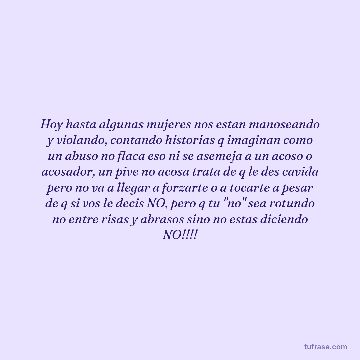 Hoy hasta algunas mujeres nos estan manoseando y violando, contando historias q imaginan como un abuso no flaca eso ni se asemeja a un acoso o acosador, un pive no acosa trata de q le des cavida pero no va a llegar a forzarte o a tocarte a pesar de q si vos le decis NO, pero q tu "no" sea rotundo no entre risas y abrasos sino no estas diciendo NO!!!!