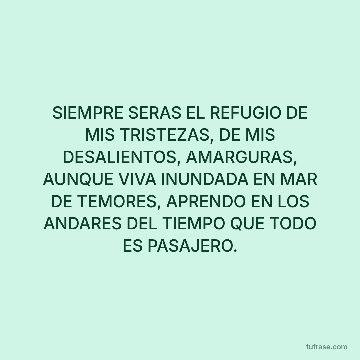SIEMPRE SERAS EL REFUGIO DE MIS TRISTEZAS, DE MIS DESALIENTOS, AMARGURAS, AUNQUE VIVA INUNDADA EN MAR DE TEMORES, APRENDO EN LOS ANDARES DEL TIEMPO QUE TODO ES PASAJERO.