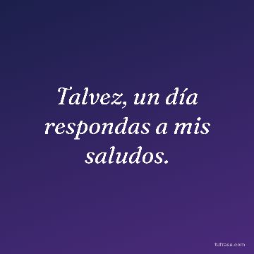 Talvez, un día respondas a mis saludos.