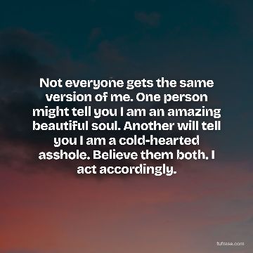 Not everyone gets the same version of me. One person might tell you I am an amazing beautiful soul. Another will tell you I am a cold-hearted asshole. Believe them both. I act accordingly.