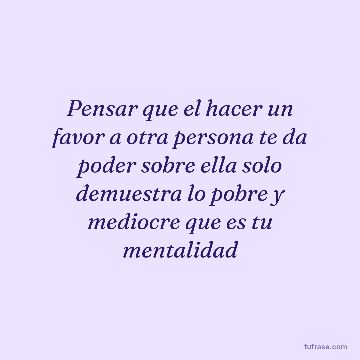Pensar que el hacer un favor a otra persona te da poder sobre ella solo demuestra lo pobre y mediocre que es tu mentalidad