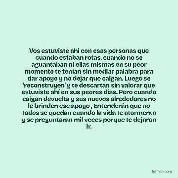 Vos estuviste ahi con esas personas que cuando estaban rotas, cuando no se aguantaban ni ellas mismas en su peor momento te tenían sin mediar palabra para dar apoyo y no dejar que caigan. Luego se 'reconstruyen' y te descartan sin valorar que estuviste ahí en sus peores dias. Pero cuando caigan devuelta y sus nuevos alrededores no le brinden ese apoyo , Entenderán que no todos se quedan cuando la vida te atormenta y se preguntaran mil veces porque te dejaron ir.