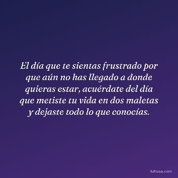 El día que te sientas frustrado por que aún no has llegado a donde quieras estar, acuérdate del día que metiste tu vida en dos maletas y dejaste todo lo que conocías.