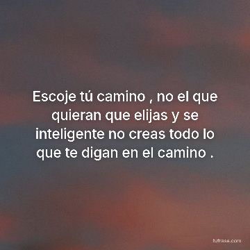 Escoje tú camino , no el que quieran que elijas y se inteligente no creas todo lo que te digan en el camino .