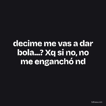 decime me vas a dar bola...? Xq si no, no me enganchó nd