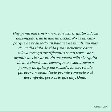 Hay gente que con o sin razón está orgullosa de su desempeño o de lo que ha hecho. No es mi caso porque he realizado un balance de mi último más de medio siglo de vida y no encuentro cosas relevantes y/o gratificantes como para estar orgulloso. De este modo me queda sólo el orgullo de no haber hecho cosas que me solicitaron o pensé y no quise y me resistí a hacer. Puede parecer un secundario premio consuelo o al desempeño, pero es lo que hay. Omar