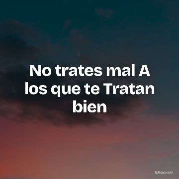 No trates mal A los que te Tratan bien