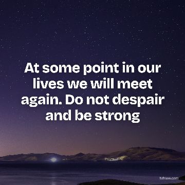 At some point in our lives we will meet again. Do not despair and be strong