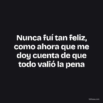 Nunca fuí tan feliz, como ahora que me doy cuenta de que todo valió la pena