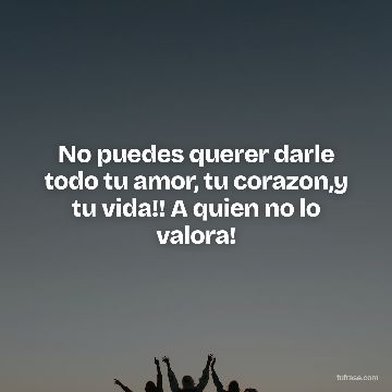 No puedes querer darle todo tu amor, tu corazon,y tu vida!! A quien no lo valora!