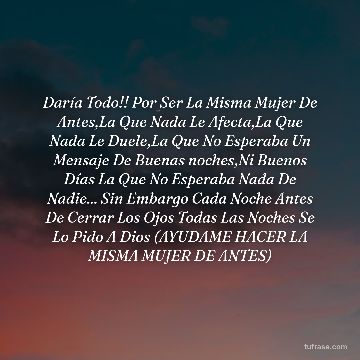 Daría Todo!! Por Ser La Misma Mujer De Antes,La Que Nada Le Afecta,La Que Nada Le Duele,La Que No Esperaba Un Mensaje De Buenas noches,Ni Buenos Días La Que No Esperaba Nada De Nadie... Sin Embargo Cada Noche Antes De Cerrar Los Ojos Todas Las Noches Se Lo Pido A Dios (AYUDAME HACER LA MISMA MUJER DE ANTES)