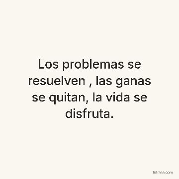 Los problemas se resuelven , las ganas se quitan, la vida se disfruta.