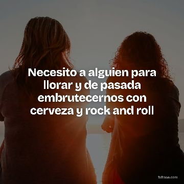 Necesito a alguien para llorar y de pasada embrutecernos con cerveza y rock and roll