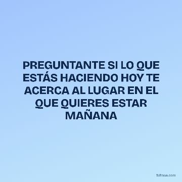 PREGUNTANTE SI LO QUE ESTÁS HACIENDO HOY TE ACERCA AL LUGAR EN EL QUE QUIERES ESTAR MAÑANA