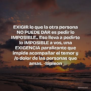 EXIGIR lo que la otra persona NO PUEDE DAR es pedir lo IMPOSIBLE.. Eso lleva a pedirte lo IMPOSIBLE a vos, una EXIGENCIA paralizante que impide acompañar el temor y /o dolor de las personas que amas. -Sipleon