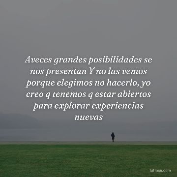 Aveces grandes posibilidades se nos presentan Y no las vemos porque elegimos no hacerlo, yo creo q tenemos q estar abiertos para explorar experiencias nuevas