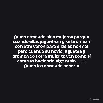 Quién entiende alas mujeres porque cuando ellas juguetean y se bromean con otro varon para ellas es normal pero cuando su novio juguetea y bromea con otra mujer te ven como si estarías haciendo algo malo ......... Quién las entiende enserio