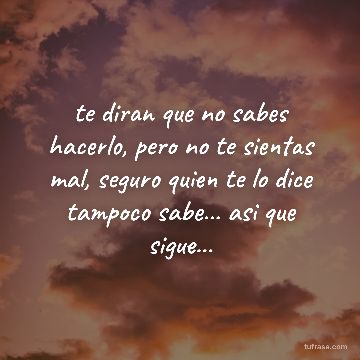 te diran que no sabes hacerlo, pero no te sientas mal, seguro quien te lo dice tampoco sabe... asi que sigue...