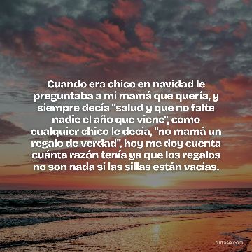 Cuando era chico en navidad le preguntaba a mi mamá que quería, y siempre decía "salud y que no falte nadie el año que viene", como cualquier chico le decía, "no mamá un regalo de verdad", hoy me doy cuenta cuánta razón tenía ya que los regalos no son nada si las sillas están vacías.