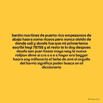 benito martinez de puerto rico empezamos de abajo haora somo ricoos pero nunca olvido de donde sali y donde fue que mi primertema escribi heyi 78758 y el resto te lo doy despues desde san juan hasta maya wey la nueva relijion dime si cre e e e e hayer era bagger haora soy millonario el bebe de ami el orgullo del barrio significa poder busca en el diccionario
